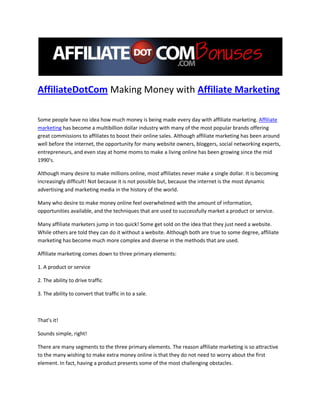 AffiliateDotCom Making Money with Affiliate Marketing

Some people have no idea how much money is being made every day with affiliate marketing. Affiliate
marketing has become a multibillion dollar industry with many of the most popular brands offering
great commissions to affiliates to boost their online sales. Although affiliate marketing has been around
well before the internet, the opportunity for many website owners, bloggers, social networking experts,
entrepreneurs, and even stay at home moms to make a living online has been growing since the mid
1990's.

Although many desire to make millions online, most affiliates never make a single dollar. It is becoming
increasingly difficult! Not because it is not possible but, because the internet is the most dynamic
advertising and marketing media in the history of the world.

Many who desire to make money online feel overwhelmed with the amount of information,
opportunities available, and the techniques that are used to successfully market a product or service.

Many affiliate marketers jump in too quick! Some get sold on the idea that they just need a website.
While others are told they can do it without a website. Although both are true to some degree, affiliate
marketing has become much more complex and diverse in the methods that are used.

Affiliate marketing comes down to three primary elements:

1. A product or service

2. The ability to drive traffic

3. The ability to convert that traffic in to a sale.



That’s it!

Sounds simple, right!

There are many segments to the three primary elements. The reason affiliate marketing is so attractive
to the many wishing to make extra money online is that they do not need to worry about the first
element. In fact, having a product presents some of the most challenging obstacles.
 