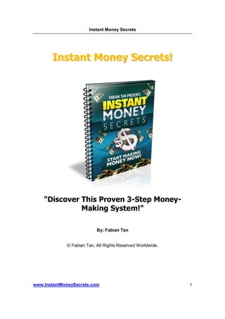 Instant Money Secrets




       Instant Money Secrets!




    "Discover This Proven 3-Step Money-
              Making System!"

                           By: Fabian Tan


             © Fabian Tan, All Rights Reserved Worldwide.




www.InstantMoneySecrets.com                                 1
 