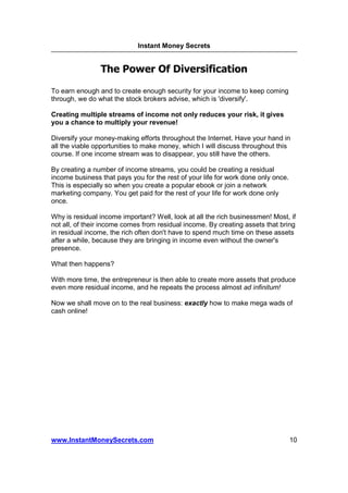 Instant Money Secrets


                The Power Of Diversification

To earn enough and to create enough security for your income to keep coming
through, we do what the stock brokers advise, which is 'diversify'.

Creating multiple streams of income not only reduces your risk, it gives
you a chance to multiply your revenue!

Diversify your money-making efforts throughout the Internet. Have your hand in
all the viable opportunities to make money, which I will discuss throughout this
course. If one income stream was to disappear, you still have the others.

By creating a number of income streams, you could be creating a residual
income business that pays you for the rest of your life for work done only once.
This is especially so when you create a popular ebook or join a network
marketing company. You get paid for the rest of your life for work done only
once.

Why is residual income important? Well, look at all the rich businessmen! Most, if
not all, of their income comes from residual income. By creating assets that bring
in residual income, the rich often don't have to spend much time on these assets
after a while, because they are bringing in income even without the owner's
presence.

What then happens?

With more time, the entrepreneur is then able to create more assets that produce
even more residual income, and he repeats the process almost ad infinitum!

Now we shall move on to the real business: exactly how to make mega wads of
cash online!




www.InstantMoneySecrets.com                                                        10
 