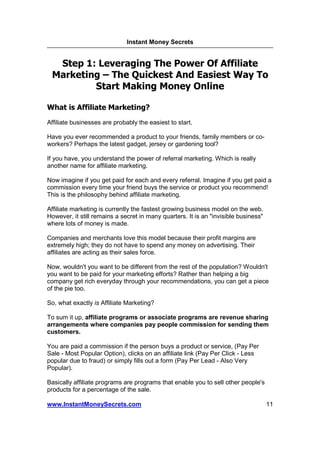 Instant Money Secrets


  Step 1: Leveraging The Power Of Affiliate
 Marketing – The Quickest And Easiest Way To
         Start Making Money Online

What is Affiliate Marketing?
Affiliate businesses are probably the easiest to start.

Have you ever recommended a product to your friends, family members or co-
workers? Perhaps the latest gadget, jersey or gardening tool?

If you have, you understand the power of referral marketing. Which is really
another name for affiliate marketing.

Now imagine if you get paid for each and every referral. Imagine if you get paid a
commission every time your friend buys the service or product you recommend!
This is the philosophy behind affiliate marketing.

Affiliate marketing is currently the fastest growing business model on the web.
However, it still remains a secret in many quarters. It is an "invisible business"
where lots of money is made.

Companies and merchants love this model because their profit margins are
extremely high; they do not have to spend any money on advertising. Their
affiliates are acting as their sales force.

Now, wouldn't you want to be different from the rest of the population? Wouldn't
you want to be paid for your marketing efforts? Rather than helping a big
company get rich everyday through your recommendations, you can get a piece
of the pie too.

So, what exactly is Affiliate Marketing?

To sum it up, affiliate programs or associate programs are revenue sharing
arrangements where companies pay people commission for sending them
customers.

You are paid a commission if the person buys a product or service, (Pay Per
Sale - Most Popular Option), clicks on an affiliate link (Pay Per Click - Less
popular due to fraud) or simply fills out a form (Pay Per Lead - Also Very
Popular).

Basically affiliate programs are programs that enable you to sell other people's
products for a percentage of the sale.

www.InstantMoneySecrets.com                                                          11
 