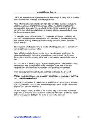 Instant Money Secrets


One of the most lucrative aspects of affiliate marketing is in being able to build an
online income even without a product of your own.

While information development is an incredibly profitable market, when you're
just entering the world of online business, affiliate marketing simplifies the
process, while giving you the opportunity to gain hands-on experience without
having to deal with the multiple tasks and responsibilities associated with being
the developer or merchant.

For example, as an information product developer, you're responsible for all
customer support inquiries and requests, and you need to spend time updating
your product, working on keeping it consistently fresh and current based on
market demand.

It's your job to satisfy customers, to handle refund requests, and to consistently
work to optimize conversion rates.

As an affiliate marketer, however, you never have to spend any time on the
product development, delivery or support issues, and instead, can focus on
developing profitable campaigns that jack in commission payments 24 hours a
day!

Your only job is to develop highly targeted campaigns that promote high quality
products and then build powerful traffic campaigns that funnel in red-hot
prospects who are interested in purchasing the products you promote.

Then, cash your commission checks and rinse and repeat the process!

Affiliate marketing is not only incredibly simple to get involved in but it's a
very rewarding experience.

It gives you the freedom to choose as many different niche markets as you wish,
exploring countless opportunities and learning the ropes as you go. What other
way can you "earn as you learn"?

So, now that you know just a few of the reasons why so many new marketers
begin their journey into online business as affiliate marketers, let's take a closer
look at what you can do to join the ranks of successful earners!




www.InstantMoneySecrets.com                                                        12
 