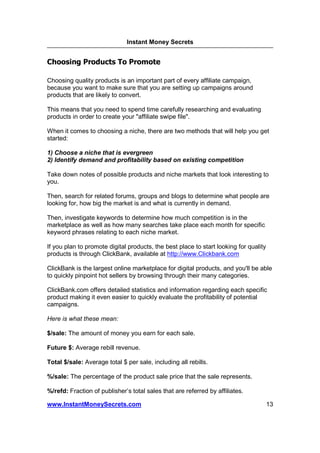 Instant Money Secrets


Choosing Products To Promote

Choosing quality products is an important part of every affiliate campaign,
because you want to make sure that you are setting up campaigns around
products that are likely to convert.

This means that you need to spend time carefully researching and evaluating
products in order to create your "affiliate swipe file".

When it comes to choosing a niche, there are two methods that will help you get
started:

1) Choose a niche that is evergreen
2) Identify demand and profitability based on existing competition

Take down notes of possible products and niche markets that look interesting to
you.

Then, search for related forums, groups and blogs to determine what people are
looking for, how big the market is and what is currently in demand.

Then, investigate keywords to determine how much competition is in the
marketplace as well as how many searches take place each month for specific
keyword phrases relating to each niche market.

If you plan to promote digital products, the best place to start looking for quality
products is through ClickBank, available at http://www.Clickbank.com

ClickBank is the largest online marketplace for digital products, and you'll be able
to quickly pinpoint hot sellers by browsing through their many categories.

ClickBank.com offers detailed statistics and information regarding each specific
product making it even easier to quickly evaluate the profitability of potential
campaigns.

Here is what these mean:

$/sale: The amount of money you earn for each sale.

Future $: Average rebill revenue.

Total $/sale: Average total $ per sale, including all rebills.

%/sale: The percentage of the product sale price that the sale represents.

%/refd: Fraction of publisher’s total sales that are referred by affiliates.

www.InstantMoneySecrets.com                                                            13
 