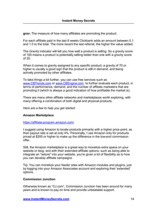 Instant Money Secrets



grav: The measure of how many affiliates are promoting the product.

For each affiliate paid in the last 8 weeks Clickbank adds an amount between 0.1
and 1.0 to the total. The more recent the last referral, the higher the value added.

The Gravity indicator will tell you how well a product is selling. So a gravity score
of 100 means a product is potentially selling better than one with a gravity score
of 20.

When it comes to gravity assigned to any specific product, a gravity of 70 or
higher is usually a good sign that the product is still in demand, and being
actively promoted by other affiliates.

To take things a bit further, you can use free services such as
www.CBTrends.com or www.CBEngine.com to further evaluate each product, in
terms of performance, demand, and the number of affiliate marketers that are
promoting it (which is always a good indication of how profitable the market is).

There are many other affiliate networks and marketplaces worth exploring, with
many offering a combination of both digital and physical products.

Here are a few to help you get started:

Amazon Marketplace

https://affiliate-program.amazon.com/

I suggest using Amazon to locate products primarily with a higher price point, as
their payout rate is set at only 4%. Personally, I use Amazon only for products
priced at $200 or higher to make up the difference in the low-end commission
offer.

Still, the Amazon marketplace is a great way to monetize extra space on your
website or blog, and with their extended affiliate options, such as being able to
integrate an "astore" into your website, you're given a lot of flexibility as to how
you can develop affiliate campaigns.

Tip: You can monetize your feeder sites with Amazon modules and plugins, just
by logging into your Amazon Associates account and exploring their 'extended'
options.

Commission Junction

Otherwise known as “CJ.com”, Commission Junction has been around for many
years and is known to pay on time and provide unbeatable support.

www.InstantMoneySecrets.com                                                            14
 