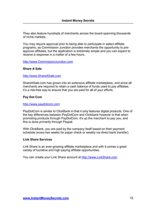 Instant Money Secrets



They also feature hundreds of merchants across the board spanning thousands
of niche markets.

You may require approval prior to being able to participate in select affiliate
programs, as Commission Junction provides merchants the opportunity to pre-
approve affiliates, but the application is extremely simple and you can expect to
receive a response in a matter of a few hours.

http://www.CommissionJunction.com

Share A Sale

http://www.ShareASale.com

ShareASale.com has grown into an extensive affiliate marketplace, and since all
merchants are required to retain a cash balance of funds used to pay affiliates,
it’s a risk-free way to ensure that you are paid for all of your efforts.

Pay Dot Com

http://www.paydotcom.com

PayDotCom is similar to ClickBank in that it only features digital products. One of
the key differences between PayDotCom and Clickbank however is that when
promoting products through PayDotCom, it's up the merchant to pay you, and
this is done primarily through Paypal.

With ClickBank, you are paid by the company itself based on their payment
schedule (every two weeks for paper check or weekly via direct bank transfer).

Link Share Services

Link Share is an ever-growing affiliate marketplace and with it comes a great
variety of lucrative and high paying affiliate opportunities.

You can create your Link Share account at http://www.LinkShare.com




www.InstantMoneySecrets.com                                                      15
 