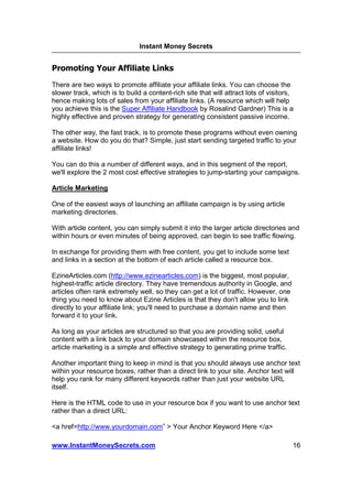Instant Money Secrets


Promoting Your Affiliate Links
There are two ways to promote affiliate your affiliate links. You can choose the
slower track, which is to build a content-rich site that will attract lots of visitors,
hence making lots of sales from your affiliate links. (A resource which will help
you achieve this is the Super Affiliate Handbook by Rosalind Gardner) This is a
highly effective and proven strategy for generating consistent passive income.

The other way, the fast track, is to promote these programs without even owning
a website. How do you do that? Simple, just start sending targeted traffic to your
affiliate links!

You can do this a number of different ways, and in this segment of the report,
we'll explore the 2 most cost effective strategies to jump-starting your campaigns.

Article Marketing

One of the easiest ways of launching an affiliate campaign is by using article
marketing directories.

With article content, you can simply submit it into the larger article directories and
within hours or even minutes of being approved, can begin to see traffic flowing.

In exchange for providing them with free content, you get to include some text
and links in a section at the bottom of each article called a resource box.

EzineArticles.com (http://www.ezinearticles.com) is the biggest, most popular,
highest-traffic article directory. They have tremendous authority in Google, and
articles often rank extremely well, so they can get a lot of traffic. However, one
thing you need to know about Ezine Articles is that they don't allow you to link
directly to your affiliate link; you'll need to purchase a domain name and then
forward it to your link.

As long as your articles are structured so that you are providing solid, useful
content with a link back to your domain showcased within the resource box,
article marketing is a simple and effective strategy to generating prime traffic.

Another important thing to keep in mind is that you should always use anchor text
within your resource boxes, rather than a direct link to your site. Anchor text will
help you rank for many different keywords rather than just your website URL
itself.

Here is the HTML code to use in your resource box if you want to use anchor text
rather than a direct URL:

<a href=http://www.yourdomain.com” > Your Anchor Keyword Here </a>

www.InstantMoneySecrets.com                                                           16
 
