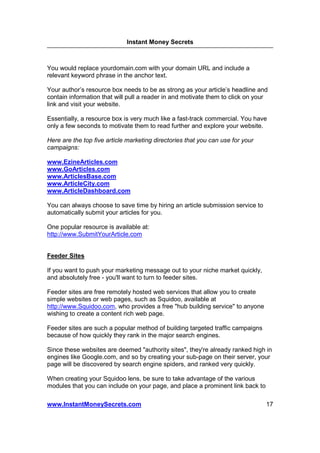 Instant Money Secrets



You would replace yourdomain.com with your domain URL and include a
relevant keyword phrase in the anchor text.

Your author’s resource box needs to be as strong as your article’s headline and
contain information that will pull a reader in and motivate them to click on your
link and visit your website.

Essentially, a resource box is very much like a fast-track commercial. You have
only a few seconds to motivate them to read further and explore your website.

Here are the top five article marketing directories that you can use for your
campaigns:

www.EzineArticles.com
www.GoArticles.com
www.ArticlesBase.com
www.ArticleCity.com
www.ArticleDashboard.com

You can always choose to save time by hiring an article submission service to
automatically submit your articles for you.

One popular resource is available at:
http://www.SubmitYourArticle.com


Feeder Sites

If you want to push your marketing message out to your niche market quickly,
and absolutely free - you'll want to turn to feeder sites.

Feeder sites are free remotely hosted web services that allow you to create
simple websites or web pages, such as Squidoo, available at
http://www.Squidoo.com, who provides a free "hub building service" to anyone
wishing to create a content rich web page.

Feeder sites are such a popular method of building targeted traffic campaigns
because of how quickly they rank in the major search engines.

Since these websites are deemed "authority sites", they're already ranked high in
engines like Google.com, and so by creating your sub-page on their server, your
page will be discovered by search engine spiders, and ranked very quickly.

When creating your Squidoo lens, be sure to take advantage of the various
modules that you can include on your page, and place a prominent link back to

www.InstantMoneySecrets.com                                                     17
 