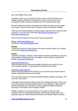 Instant Money Secrets


your main affiliate link as well!

In addition, break up your content into short articles, and avoid linking to any
related products until after the initial launch is over, since your focus is on
funneling this traffic through your affiliate link to the products order page.

For each feeder site, upload 1-2 keyword rich articles and spice up your pages
with images, videos and use built in modules or plug-ins whenever possible.

When you've finished creating your feeder pages, ping each URL to get the traffic
pumping in. You can do this with either http://www.Pingomatic.com or
http://www.PingGoat.com

Here are the top feeder site resources to help you get started:

Blogger: http://www.Blogger.com
Wordpress: http://www.Wordpress.com

WikiDot
A great way to get your sites ranking in the search engines quickly is by creating
an account at http://www.Wikidot.com

Weebly
Create free websites and blogs, switch designs instantly, and features a drag and
drop interface, Weebly helps you rank higher in search engines, especially on
Google. http://www.Weebly.com

http://www.WetPaint.com
Wet Paint features free wiki based websites that allow you to start your own
social website instantly. A very good site for backlinks and ranking.

http://www.LiveJournal.com
Another free blog platform that will allow you to customize your blog from top to
bottom including free themes and modules.

You now have the basics of creating profitable affiliate marketing campaigns. The
next step: Take action!

It all begins with choosing a single product and marketing that roduct. Then, once
you’ve been able to generate targeted traffic to your affiliate link, begin working
towards expanding your outreach by creating additional affiliate campaigns,
focusing on new products and evergreen markets.

Affiliate marketing is an exciting industry to be a part of, and if you take
consistent action in developing campaigns, creating high quality content and
keeping a pulse on market trends and demand, you’ll quickly reap the rewards.

www.InstantMoneySecrets.com                                                        18
 