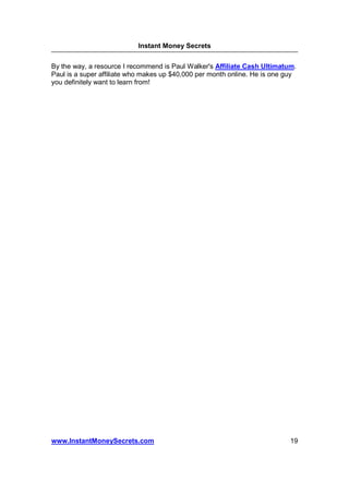Instant Money Secrets


By the way, a resource I recommend is Paul Walker's Affiliate Cash Ultimatum.
Paul is a super affiliate who makes up $40,000 per month online. He is one guy
you definitely want to learn from!




www.InstantMoneySecrets.com                                                 19
 