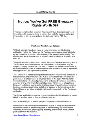 Instant Money Secrets




      Notice: You’ve Got FREE Giveaway
               Rights Worth $97!
 This is a complimentary resource. You may distribute this digital report as a
 free gift, post it on your website or include it as part of a package as long as
 the content in it is not changed and it is delivered via this PDF file.




                       Disclaimer And/Or Legal Notices:

While all attempts have been made to verify information provided in this
publication, neither the Author nor the Publisher assumes any responsibility for
errors, omissions, or contrary interpretation of the subject matter herein. They
disclaim any warranties (express or implied), merchantability or fitness for any
purpose.

This publication is not intended for use as a source of legal or accounting advice.
The Publisher wants to stress that the information contained herein may be
subject to varying state and/or local laws or regulations. All users are advised to
retain competent counsel to determine what state and/or local laws or regulations
may apply to the user's particular business.

The Purchaser or Reader of this publication assumes responsibility for the use of
these materials and information. The Author and Publisher do not warrant the
performance or effectiveness of any sites stated in this book. All links are for
informational and educational purposes only and are not warranted for content,
accuracy or any other implied or explicit purpose. Adherence to all applicable
laws and regulations, federal, state, and local, governing professional licensing,
business practices, advertising, and all other aspects of doing business in the
United States or any other jurisdiction is the sole responsibility of the Purchaser
or Reader.

The Author and Publisher assume no responsibility or liability whatsoever on the
behalf of any Purchaser or Reader of these materials.

Any perceived slights of specific people or organizations are unintentional.

Reproduction and distribution are forbidden. No part of this publication shall be
reproduced, stored in a retrieval system, or transmitted by any other means,
electronic, mechanical, photocopying, recording, or otherwise, without written
permission from the Publisher.
www.InstantMoneySecrets.com                                                         2
 