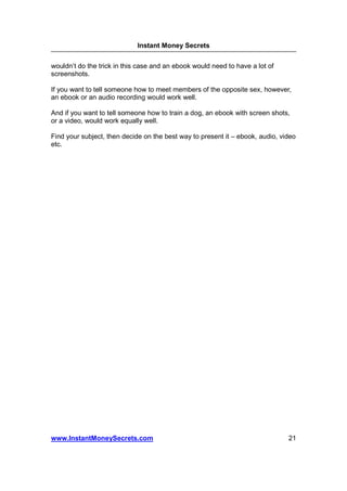 Instant Money Secrets


wouldn’t do the trick in this case and an ebook would need to have a lot of
screenshots.

If you want to tell someone how to meet members of the opposite sex, however,
an ebook or an audio recording would work well.

And if you want to tell someone how to train a dog, an ebook with screen shots,
or a video, would work equally well.

Find your subject, then decide on the best way to present it – ebook, audio, video
etc.




www.InstantMoneySecrets.com                                                    21
 