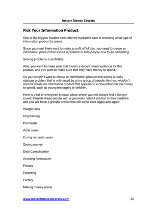Instant Money Secrets


Pick Your Information Product
One of the biggest hurdles new internet marketers face is choosing what type of
information product to create.

Since you most likely want to make a profit off of this, you need to create an
information product that solves a problem or tells people how to do something.

Solving problems is profitable.

Also, you want to make sure that there’s a decent sized audience for this
product, and you want to make sure that they have money to spend.

So you wouldn’t want to create an information product that solves a really
obscure problem that is only faced by a tiny group of people. And you wouldn’t
want to create an information product that appeals to a crowd that has no money
to spend, such as young teenagers or children.

Here is a list of evergreen product ideas where you will always find a hungry
crowd. Provide these people with a genuinely helpful solution to their problem
and you will have a grateful crowd that will come back again and again:

Weight Loss

Dog training

Pet health

Acne cures

Curing romantic woes

Saving money

Debt Consolidation

Avoiding foreclosure

Fitness

Parenting

Fertility

Making money online


www.InstantMoneySecrets.com                                                      22
 