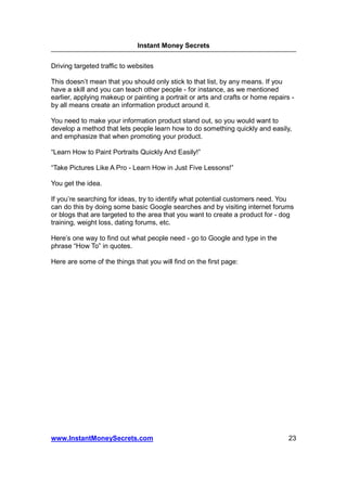 Instant Money Secrets


Driving targeted traffic to websites

This doesn’t mean that you should only stick to that list, by any means. If you
have a skill and you can teach other people - for instance, as we mentioned
earlier, applying makeup or painting a portrait or arts and crafts or home repairs -
by all means create an information product around it.

You need to make your information product stand out, so you would want to
develop a method that lets people learn how to do something quickly and easily,
and emphasize that when promoting your product.

“Learn How to Paint Portraits Quickly And Easily!”

“Take Pictures Like A Pro - Learn How in Just Five Lessons!”

You get the idea.

If you’re searching for ideas, try to identify what potential customers need. You
can do this by doing some basic Google searches and by visiting internet forums
or blogs that are targeted to the area that you want to create a product for - dog
training, weight loss, dating forums, etc.

Here’s one way to find out what people need - go to Google and type in the
phrase “How To” in quotes.

Here are some of the things that you will find on the first page:




www.InstantMoneySecrets.com                                                       23
 