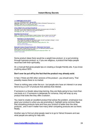 Instant Money Secrets




Some product ideas there would be a weight loss product, or a quit smoking
through hypnosis product, or, if you are religious, a product that helps people
reconnect with their spirituality.

Or, a manual that gives people tips on creating a Google friendly site, if you know
anything about SEO.

Don’t ever be put off by the fact that the product may already exist.

In fact, if there are NO other versions of the product - you should worry. That
possibly means there is no market.

There is nothing new under the sun - but people who have an interest in an area
tend to buy a LOT of products that address that interest.

If someone is a fanatic about dog training, they are likely going to buy more than
one book on it. If someone is desperate for romance, they will snap up any
product that looks like they offer a solution.

You need to create an excellent product that solves the problem, emphasize how
good your product is when you are promoting it, highlight some common flaws
that competing products have and how your product is better than the other
products...and it won’t matter how many other competing products are out there.
Really.

Another way to find out what people need is to go to Yahoo! Answers and see
what people are asking for help with.



www.InstantMoneySecrets.com                                                       24
 