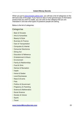 Instant Money Secrets


When you go to www.answers.yahoo.com, you will see a list of categories on the
left hand side of the page. If you have an idea of what general type of information
product that you want to create, you can click on the category that you are
interested in and see what types of questions people are asking.

Below is the list of categories:




www.InstantMoneySecrets.com                                                     25
 