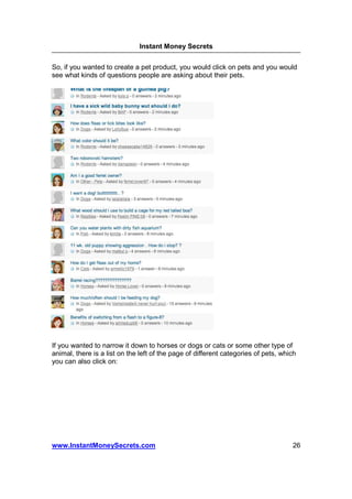 Instant Money Secrets


So, if you wanted to create a pet product, you would click on pets and you would
see what kinds of questions people are asking about their pets.




If you wanted to narrow it down to horses or dogs or cats or some other type of
animal, there is a list on the left of the page of different categories of pets, which
you can also click on:




www.InstantMoneySecrets.com                                                         26
 