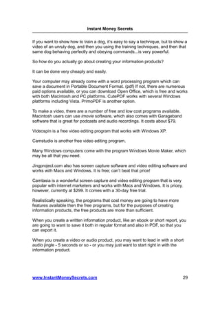 Instant Money Secrets


If you want to show how to train a dog, it’s easy to say a technique, but to show a
video of an unruly dog, and then you using the training techniques, and then that
same dog behaving perfectly and obeying commands...is very powerful.

So how do you actually go about creating your information products?

It can be done very cheaply and easily.

Your computer may already come with a word processing program which can
save a document in Portable Document Format. (pdf) If not, there are numerous
paid options available, or you can download Open Office, which is free and works
with both Macintosh and PC platforms. CutePDF works with several Windows
platforms including Vista. PrimoPDF is another option.

To make a video, there are a number of free and low cost programs available.
Macintosh users can use imovie software, which also comes with Garageband
software that is great for podcasts and audio recordings. It costs about $79.

Videospin is a free video editing program that works with Windows XP.

Camstudio is another free video editing program.

Many Windows computers come with the program Windows Movie Maker, which
may be all that you need.

Jingproject.com also has screen capture software and video editing software and
works with Macs and Windows. It is free; can’t beat that price!

Camtasia is a wonderful screen capture and video editing program that is very
popular with internet marketers and works with Macs and Windows. It is pricey,
however, currently at $299. It comes with a 30-day free trial.

Realistically speaking, the programs that cost money are going to have more
features available then the free programs, but for the purposes of creating
information products, the free products are more than sufficient.

When you create a written information product, like an ebook or short report, you
are going to want to save it both in regular format and also in PDF, so that you
can export it.

When you create a video or audio product, you may want to lead in with a short
audio jingle - 5 seconds or so - or you may just want to start right in with the
information product.




www.InstantMoneySecrets.com                                                      29
 
