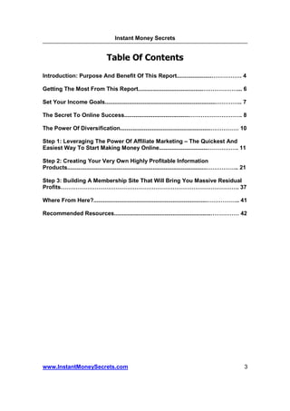 Instant Money Secrets


                                     Table Of Contents

Introduction: Purpose And Benefit Of This Report......................                               .4

Getting The Most From This Report.........................................                          ... 6

Set Your Income Goals......................................................................         .. 7

The Secret To Online Success.........................................                                .8

The Power Of Diversification.........................................................                10

Step 1: Leveraging The Power Of Affiliate Marketing – The Quickest And
Easiest Way To Start Making Money Online............................... . 11

Step 2: Creating Your Very Own Highly Profitable Information
Products........................................................................................   .. 21

Step 3: Building A Membership Site That Will Bring You Massive Residual
Profits                                                              . 37

Where From Here?........................................................................           .. 41

Recommended Resources.............................................................                   42




www.InstantMoneySecrets.com                                                                            3
 