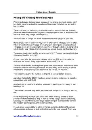 Instant Money Secrets


Pricing and Creating Your Sales Page
Pricing is always a delicate issue, because if you charge too much people won’t
buy, but if you charge too little, people might perceive that what you are selling
has no value.

You should start out by looking at other information products that are similar to
yours and examine their sales pages thoroughly to get an idea of what they offer
and how much they charge for their product.

You don’t want to charge too much more than the other people in your field.

However you want to see what they have to offer versus what you have to offer.
If they are just selling a 20 page ebook on puppy training and you are selling a
100 page ebook on dog training from puppyhood through adulthood, along with a
set of step by step videos...then of course you should charge significantly more.

The puppy ebook might sell for anywhere up to $17. The dog training ebook plus
videos might sell for up to $67.

Or, you could offer the ebook at a cheaper price, say $37, and then offer the
videos as an “upsell”. They might cost an additional $30 or so.

You may have noticed that the prices quote here end in seven. There have been
numerous internet marketing studies on this and oddly, prices ending in seven
outsell other prices ending in the traditional .95 - $9.95, for instance.

That holds true even if the number ending in 5 is several dollars cheaper.

A product that sells for $19.97 has been shown (in some instances) to outsell a
product that sells for $15.95.

Another thing to consider is whether you want to give the product away to start
building a list.

This method can work very well if you have back end products that you want to
sell.

In the dog-training example, you could offer a free five-day course to teach
people how to housebreak a dog, or how to handle a dog’s excessive barking.
Each day you would mail out the day’s lesson using an autoresponder service
like Aweber, Get Response, or Constant Contact.

In each email you would have a link at the top and at the bottom of the email,
offering people a chance to click on the link and order your product. Then, you


www.InstantMoneySecrets.com                                                       31
 
