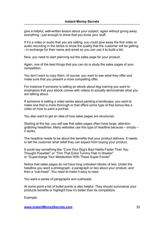 Instant Money Secrets


give a helpful, well-written lesson about your subject, again without giving away
everything - just enough to show that you know your stuff.

If it’s a video or audio that you are selling, you could give away the first video or
audio recording in the series to show the quality that the customer will be getting
- in exchange for their name and email so you can use it to build a list.

Now, you need to start planning out the sales page for your product.

Again, one of the best things that you can do is study the sales pages of your
competition.

You don’t want to copy them, of course; you want to see what they offer and
make sure that you present a more compelling offer.

For instance if someone is selling an ebook about dog training you want to
emphasize that your ebook comes with videos to actually demonstrate what you
are talking about.

If someone is selling a video series about painting a landscape, you want to
make one that is more thorough or that offers some type of free bonus like a
video on how to paint a portrait.

You also want to get an idea of how sales pages are structured.

Starting at the top, you will see that sales pages often have large, attention
grabbing headlines. Many websites use this type of headline because – simply –
it works.

The headline needs to be about the benefits that your product delivers. It needs
to tell the customer what relief they can expect from buying your product.

It could say something like “Cure Your Dog’s Bad Habits Faster Than You
Thought Possible!” or “Trim That Extra Tummy Flab In Weeks!”
or “Supercharge Your Metabolism With These Super Foods!”

Notice that sales pages do not have long unbroken blocks of text. Under the
headline you want a photograph, a paragraph or two about your product, and
then a “sub-head”. You need to make it easy to read.

You want a series of paragraphs and subheads.

At some point a list of bullet points is also helpful. They should summarize your
products benefits or highlight how it’s better than its competitors.

Example:

www.InstantMoneySecrets.com                                                         32
 