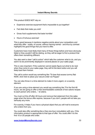 Instant Money Secrets



This product DOES NOT rely on:

•   Expensive exercise equipment that’s impossible to put together!

•   Fad diets that make you sick!

•   Gross food supplements that taste horrible!

•   Hours of tortuous exercise!

This is good because it mentions negative points about your competitors and
what they offer - subtly, of course, without naming names - and thus by contrast
highlights the good things that you have to offer.

Customers have most likely tried many of those things before and have obviously
failed or they wouldn’t still be dieting, so they will be eager to find a product that
offers them something different.

You also want a clear “call to action” which tells the customer what to do, and you
want it to be prominently displayed in several places on your sales page.

This is very important. If the customer cannot easily figure out what to do next
when they come to your sales page, they will hit the back button and you will
likely lose them forever.

The call to action would say something like “To lose that excess tummy flab
NOW, click here to place your secure order via Paypal.”

You can also throw in a time element to make it more urgent, or a scarcity
element.

If you are using a time element you would say something like “For the first 48
hours, we are going to offer a free downloadable cookbook of low calorie recipes
to each person who orders...” et cetera.

You must cut this off after 48 hours and remove that statement from the sales
page when the bonus offer expires, because if you don’t, people will not take you
seriously any more.

For scarcity, it helps if you have a physical object that you will mail to everyone
who orders from you.

You could also offer something like a free one-hour consultation with you, if the
information product is appropriate to that type of offer. You could offer it to the
first 10 or 20 people who order.

www.InstantMoneySecrets.com                                                           33
 