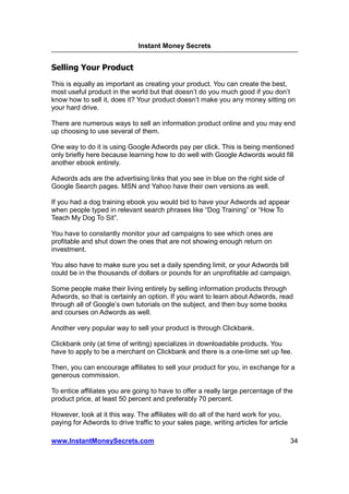 Instant Money Secrets


Selling Your Product
This is equally as important as creating your product. You can create the best,
most useful product in the world but that doesn’t do you much good if you don’t
know how to sell it, does it? Your product doesn’t make you any money sitting on
your hard drive.

There are numerous ways to sell an information product online and you may end
up choosing to use several of them.

One way to do it is using Google Adwords pay per click. This is being mentioned
only briefly here because learning how to do well with Google Adwords would fill
another ebook entirely.

Adwords ads are the advertising links that you see in blue on the right side of
Google Search pages. MSN and Yahoo have their own versions as well.

If you had a dog training ebook you would bid to have your Adwords ad appear
when people typed in relevant search phrases like “Dog Training” or “How To
Teach My Dog To Sit”.

You have to constantly monitor your ad campaigns to see which ones are
profitable and shut down the ones that are not showing enough return on
investment.

You also have to make sure you set a daily spending limit, or your Adwords bill
could be in the thousands of dollars or pounds for an unprofitable ad campaign.

Some people make their living entirely by selling information products through
Adwords, so that is certainly an option. If you want to learn about Adwords, read
through all of Google’s own tutorials on the subject, and then buy some books
and courses on Adwords as well.

Another very popular way to sell your product is through Clickbank.

Clickbank only (at time of writing) specializes in downloadable products. You
have to apply to be a merchant on Clickbank and there is a one-time set up fee.

Then, you can encourage affiliates to sell your product for you, in exchange for a
generous commission.

To entice affiliates you are going to have to offer a really large percentage of the
product price, at least 50 percent and preferably 70 percent.

However, look at it this way. The affiliates will do all of the hard work for you,
paying for Adwords to drive traffic to your sales page, writing articles for article

www.InstantMoneySecrets.com                                                            34
 