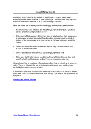 Instant Money Secrets


marketing directories that link to their pre-sell page or to your sales page,
creating pre-sell pages that link to your sales page...and the more you pay them,
the more incentive they have to work hard to sell your product.

Here are some tips to keep your affiliates happy and to attract good affiliates:

•   Never undercut your affiliates. Do not offer your product for $25 if you have
    set the price they will promote it at $37.

•   Offer good affiliate support. Offer them banner ads to put on their sales page,
    showing your product; several different product pictures would be ideal. A
    picture of the ebook cover and a banner ad at the bare minimum, would be
    helpful.

•   Offer them several custom written articles that they can then rewrite and
    submit to article directories.

•   Offer a cash bonus for every 100 copies of your product sold.

•   Make sure that the terms and conditions of your affiliate offer are clear and
    specify what the affiliates can and can’t do: no misleading ads, etc.

So you know how to create an information product, how to price it, and where to
sell it. The only thing left for you to do is get cracking and start building your
profitable information product empire.

If you want to discover more about creating information products fast and selling
them well, check out this top resource from Tiffany Dow, who is the ghostwriter to
the gurus:

Building An Ebook Empire




www.InstantMoneySecrets.com                                                         35
 