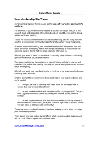 Instant Money Secrets


Your Membership Site Theme
A membership topic or theme serves as the basis of your entire community's
platform.

For example, if your membership website is focused on weight loss, all of the
content, tools and resources offered to subscribers would be relevant to losing
weight, or fitness training.

Topics for successful membership based websites vary, and it’s likely that you
can find a subscription community model for pretty well any topic imaginable.

However, when first creating your membership website it’s important that you
focus on overall profitability, rather than simply developing a subscription site
around a topic or theme that you are personally interested in.

After all, you want to focus on a scalable community base that can consistently
grow and maximize your overall income.

Evergreen markets are focused around topics that are unlikely to change and
can stand the test of time, and by choosing an overall evergreen theme, you can
focus on longevity.

After all, you want your membership site to continue to generate passive income
for many years to come.

Another element to keep in mind is the overall size of your target audience and
niche market.

        Will you be able to come up with fresh ideas for future updates to
   ensure that your website stays fresh?

          Is your market scalable with the potential for ongoing growth? Can you
   offer upgrade options to further maximize your income, or are products
   limited?

          Is your target audience able to solve their problems quickly (making it
   difficult to retain subscribers), or is your potential topic able to expand so that
   you can cater to a large-scale community?

These are just a couple of important questions to keep in mind when choosing
your membership theme.

Then, take it one step further by identifying what you are good at, experienced
with or could offer to a potential customer base.


www.InstantMoneySecrets.com                                                         37
 