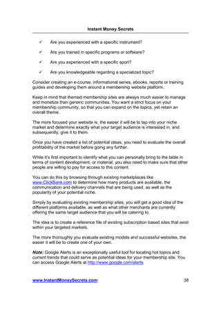 Instant Money Secrets


         Are you experienced with a specific instrument?

         Are you trained in specific programs or software?

         Are you experienced with a specific sport?

         Are you knowledgeable regarding a specialized topic?

Consider creating an e-course, informational series, ebooks, reports or training
guides and developing them around a membership website platform.

Keep in mind that themed membership sites are always much easier to manage
and monetize than generic communities. You want a strict focus on your
membership community, so that you can expand on the topics, yet retain an
overall theme.

The more focused your website is, the easier it will be to tap into your niche
market and determine exactly what your target audience is interested in, and
subsequently, give it to them.

Once you have created a list of potential ideas, you need to evaluate the overall
profitability of the market before going any further.

While it’s first important to identify what you can personally bring to the table in
terms of content development, or material, you also need to make sure that other
people are willing to pay for access to this content.

You can do this by browsing through existing marketplaces like
www.ClickBank.com to determine how many products are available, the
communication and delivery channels that are being used, as well as the
popularity of your potential niche.

Simply by evaluating existing membership sites, you will get a good idea of the
different platforms available, as well as what other merchants are currently
offering the same target audience that you will be catering to.

The idea is to create a reference file of existing subscription based sites that exist
within your targeted markets.

The more thoroughly you evaluate existing models and successful websites, the
easier it will be to create one of your own.

Note: Google Alerts is an exceptionally useful tool for locating hot topics and
current trends that could serve as potential ideas for your membership site. You
can access Google Alerts at http://www.google.com/alerts



www.InstantMoneySecrets.com                                                        38
 