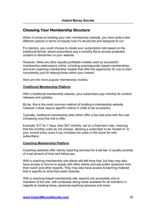 Instant Money Secrets


Choosing Your Membership Structure
When it comes to building your own membership website, you have quite a few
different options in terms of exactly how it's structured and designed to run.

For starters, you could choose to create your subscription site based on the
traditional format, where subscribers pay a monthly fee to access protected
content or directories on your website.

However, there are other equally profitable models used by successful
membership webmasters online, including autoresponder based memberships,
and even coaching membership models that offer the opportunity for you to earn
consistently just for helping those within your market.

Here are the more popular membership models:

Traditional Membership Platform

With a traditional membership website, your subscribers pay monthly for content
releases and updates.

By far, this is the most common method of building a membership website,
however it does require specific criteria in order to be successful.

Typically, traditional membership sites either offer a low trial price with the cost
increasing once the trial is offer.

Example: $17 for 7 days, then $37 monthly, set on a fixed term rate, meaning
that the monthly costs do not change, allowing a subscriber to be “locked in” to
your current price, even if you increase the costs in the future for new
subscribers.

Coaching Membership Platform

Coaching websites offer clients coaching services for a set fee. It usually consists
of a set amount of time and follow-ups.

With a coaching membership site clients will still have that, but they may also
have access to forums to speak with other clients and ask public questions from
their coach and other experts. They may also have access to learning material
that is specific to what that coach teaches.

With a coaching based membership site, lessons are accessible only to
members of the site, with schedules being made available for all members in
regards to meeting times, personal coaching sessions and more.


www.InstantMoneySecrets.com                                                            39
 