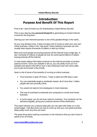 Instant Money Secrets


                    Introduction:
          Purpose And Benefit Of This Report

First of all, I want to thank you for downloading ‘Instant Money Secrets’.

This is your step-by-step personal blueprint to generating an honest Internet
income for the long-term.

Owning your own Internet business is one of the greatest things in the world

As you may already know, it does not take a lot of money to start your very own
online business. Unlike in the “real world” where starting a business can and
usually does require thousands of dollars in start-up money!

More and more people are buying products off the Internet every single day. In
fact, hundreds of millions of people all over the world spend billions of dollars
buying products off the Internet.

In most cases selling information products on the Internet provides a lucrative
passive income. Once your website is set up, you can pretty much put it on
autopilot and spend only half an hour a day checking to see how many sales
you’ve got and answer a few emails.

Here’s a list of some of the benefits of running an online business:

   •   Your business is open 24 hours, 7 days a week and 365 days a year.

   •   You can potentially target a worldwide market, all of more than 1 billion
       people who are currently online.

   •   You would not need to hire employees in most instances.

   •   The cost of overhead is extremely low compared to a brick-and-mortar
       business.

   •   In some cases, you do not even need an inventory. Your products can be
       delivered digitally, giving your products almost infinite distribution.

This report will give you a step-by-step plan you can start with today on a very
small budget. I will also show you how to come up with your own great business
ideas pretty much any time you want.

The great thing about starting a business on the Internet is that you don’t have to
spend a ton of money.

www.InstantMoneySecrets.com                                                         4
 