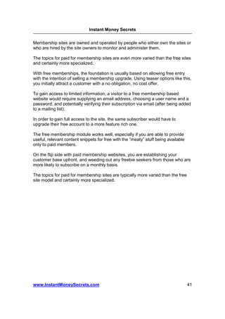 Instant Money Secrets


Membership sites are owned and operated by people who either own the sites or
who are hired by the site owners to monitor and administer them.

The topics for paid for membership sites are even more varied than the free sites
and certainly more specialized.

With free memberships, the foundation is usually based on allowing free entry
with the intention of selling a membership upgrade. Using teaser options like this,
you initially attract a customer with a no obligation, no cost offer.

To gain access to limited information, a visitor to a free membership based
website would require supplying an email address, choosing a user name and a
password, and potentially verifying their subscription via email (after being added
to a mailing list).

In order to gain full access to the site, the same subscriber would have to
upgrade their free account to a more feature rich one.

The free membership module works well, especially if you are able to provide
useful, relevant content snippets for free with the “meaty” stuff being available
only to paid members.

On the flip side with paid membership websites, you are establishing your
customer base upfront, and weeding out any freebie seekers from those who are
more likely to subscribe on a monthly basis.

The topics for paid for membership sites are typically more varied than the free
site model and certainly more specialized.




www.InstantMoneySecrets.com                                                         41
 