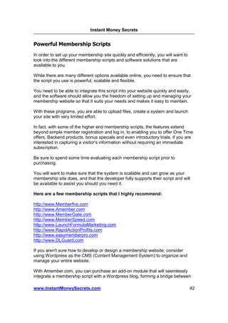 Instant Money Secrets


Powerful Membership Scripts
In order to set up your membership site quickly and efficiently, you will want to
look into the different membership scripts and software solutions that are
available to you.

While there are many different options available online, you need to ensure that
the script you use is powerful, scalable and flexible.

You need to be able to integrate this script into your website quickly and easily,
and the software should allow you the freedom of setting up and managing your
membership website so that it suits your needs and makes it easy to maintain.

With these programs, you are able to upload files, create a system and launch
your site with very limited effort.

In fact, with some of the higher end membership scripts, the features extend
beyond simple member registration and log in, to enabling you to offer One Time
offers, Backend products, bonus specials and even introductory trials, if you are
interested in capturing a visitor’s information without requiring an immediate
subscription.

Be sure to spend some time evaluating each membership script prior to
purchasing.

You will want to make sure that the system is scalable and can grow as your
membership site does, and that the developer fully supports their script and will
be available to assist you should you need it.

Here are a few membership scripts that I highly recommend:

http://www.Memberfire.com
http://www.Amember.com
http://www.MemberGate.com
http://www.MemberSpeed.com
http://www.LaunchFormulaMarketing.com
http://www.RapidActionProfits.com
http://www.easymemberpro.com
http://www.DLGuard.com

If you aren't sure how to develop or design a membership website, consider
using Wordpress as the CMS (Content Management System) to organize and
manage your entire website.

With Amember.com, you can purchase an add-on module that will seemlessly
integrate a membership script with a Wordpress blog, forming a bridge between

www.InstantMoneySecrets.com                                                         42
 