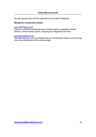 Instant Money Secrets


the main (guest) area and the subscribers only content categories.

Wordpress membership scripts:

www.WPWishList.com
Features unlimited membership levels, flexible options, sequential content
delivery, control viewed content, shopping cart integration and more.

www.MemberWing.com
With MemberWing, you can instantly set up a membership website using nothing
more than Wordpress and this simple plugin.




www.InstantMoneySecrets.com                                                  43
 