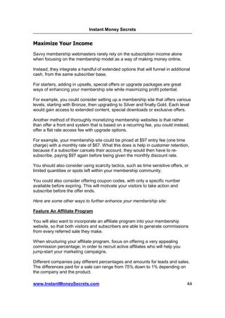 Instant Money Secrets


Maximize Your Income
Savvy membership webmasters rarely rely on the subscription income alone
when focusing on the membership model as a way of making money online.

Instead, they integrate a handful of extended options that will funnel in additional
cash, from the same subscriber base.

For starters, adding in upsells, special offers or upgrade packages are great
ways of enhancing your membership site while maximizing profit potential.

For example, you could consider setting up a membership site that offers various
levels, starting with Bronze, then upgrading to Silver and finally Gold. Each level
would gain access to extended content, special downloads or exclusive offers.

Another method of thoroughly monetizing membership websites is that rather
than offer a front end system that is based on a recurring fee, you could instead,
offer a flat rate access fee with upgrade options.

For example, your membership site could be priced at $97 entry fee (one time
charge) with a monthly rate of $67. What this does is help in customer retention,
because if a subscriber cancels their account, they would then have to re-
subscribe, paying $97 again before being given the monthly discount rate.

You should also consider using scarcity tactics, such as time sensitive offers, or
limited quantities or spots left within your membership community.

You could also consider offering coupon codes, with only a specific number
available before expiring. This will motivate your visitors to take action and
subscribe before the offer ends.

Here are some other ways to further enhance your membership site:

Feature An Affiliate Program

You will also want to incorporate an affiliate program into your membership
website, so that both visitors and subscribers are able to generate commissions
from every referred sale they make.

When structuring your affiliate program, focus on offering a very appealing
commission percentage; in order to recruit active affiliates who will help you
jump-start your marketing campaigns.

Different companies pay different percentages and amounts for leads and sales.
The differences paid for a sale can range from 75% down to 1% depending on
the company and the product.

www.InstantMoneySecrets.com                                                       44
 