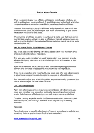 Instant Money Secrets



What you decide to pay your affiliates will depend entirely upon what you are
selling and to whom you are selling it. A good idea would be to check what other
companies selling a product comparable to yours is paying their affiliates.

However, how much you pay your Affiliates really depends on how much your
product/service costs, its profit margin, how much you're willing to give up and
what action you want to take place.

When running an affiliate program, you will want to make sure that your current
membership script or software is able to effectively track all sales and leads, as
well as provide detailed information to affiliates (including overall earnings, stats,
payment dates, etc).

Sell Ad Space Within Your Members Center

You could also consider offering advertising space within your members area,
once your subscribers base has grown.

This way, you could monetize “un-used” space within your members area by
allowing third party merchants to promote their products and services to your
community.

If you run a members forum, you could also consider integrating promotional
banners and allocated ad spaces that feature affiliate based products.

If you run a newsletter (and you should), you could also offer solo ad campaigns
to advertisers who are interested in gaining exposure at affordable rates.

Just be sure to adjust your advertising prices as your community grows and your
overall ad campaigns become more valuable.

List / Email Promotions

Apart from allowing advertises to purchase email based advertisements, you
could also monetize your subscriber mailing list by sending out promotional
emails that showcase affiliate products, as well as your own special offers.

Consider creating a special bundle that features new content, relevant to your
membership site, and making it available as an upgrade only to existing
members.

Renewals

Recurring income is one of the best parts of running a membership website, and
something that many other types of online businesses lack.

www.InstantMoneySecrets.com                                                         45
 