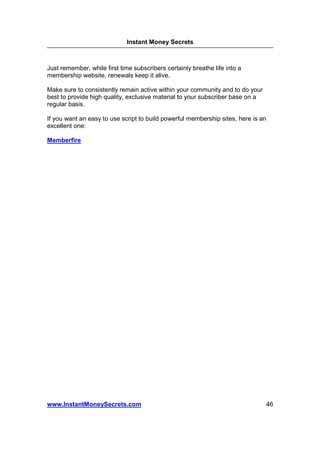 Instant Money Secrets



Just remember, while first time subscribers certainly breathe life into a
membership website, renewals keep it alive.

Make sure to consistently remain active within your community and to do your
best to provide high quality, exclusive material to your subscriber base on a
regular basis.

If you want an easy to use script to build powerful membership sites, here is an
excellent one:

Memberfire




www.InstantMoneySecrets.com                                                     46
 