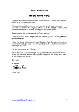 Instant Money Secrets


                         Where From Here?

I hope you have enjoyed and benefited from this report on how to make money
online, all by just working at home.

This blueprint covers the ways you can make money with your own online
business, and the next step for you is to follow each step along the process, and
build multiple streams of income, forming your own online empire.

Concentrate on one business at a time. Focus is power!

I am sure you now realize the potential that is before you. So why not get started
on it right away?

In fact, you should get started right away! Because if you do, you won't waste any
time and will finally get around to making loads of cash on the Internet and living
the lifestyle you want.

The fact of the matter is – YOU can!

But what ever you decide to do right now, just know that the potential to make
money with the steps outlined in this guide is truly great. The money is out there,
all you have to do is go get it

Good luck!

All the best,




Fabian Tan




www.InstantMoneySecrets.com                                                      47
 