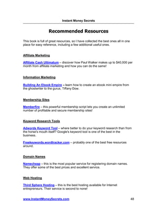 Instant Money Secrets


                   Recommended Resources

This book is full of great resources, so I have collected the best ones all in one
place for easy reference, including a few additional useful ones.


Affiliate Marketing

Affiliate Cash Ultimatum – discover how Paul Walker makes up to $40,000 per
month from affiliate marketing and how you can do the same!


Information Marketing

Building An Ebook Empire – learn how to create an ebook mini empire from
the ghostwriter to the gurus, Tiffany Dow.


Membership Sites

Memberfire – this powerful membership script lets you create an unlimited
number of profitable and secure membership sites!


Keyword Research Tools

Adwords Keyword Tool – where better to do your keyword research than from
the horse's mouth itself? Google's keyword tool is one of the best in the
business.

Freekeywords.wordtracker.com – probably one of the best free resources
around.


Domain Names

Namecheap – this is the most popular service for registering domain names.
They offer some of the best prices and excellent service.


Web Hosting

Third Sphere Hosting – this is the best hosting available for Internet
entrepreneurs. Their service is second to none!


www.InstantMoneySecrets.com                                                          48
 