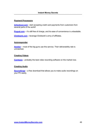 Instant Money Secrets



Payment Processors

2checkout.com - start accepting credit card payments from customers from
several parts of the world!

Paypal.com – it’s still free of charge, and its ease of convenience is unbeatable.

Clickbank.com – leverage Clickbank’s army of affiliates.


Autoresponder

Aweber – most of the big guns use this service. Their deliverability rate is
unmatched.


Creating Videos

Camtasia – probably the best video recording software on the market now.


Creating Audio

Sourceforge – a free download that allows you to make audio recordings on
your PC easily.




www.InstantMoneySecrets.com                                                     49
 
