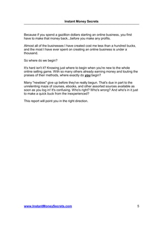 Instant Money Secrets



Because if you spend a gazillion dollars starting an online business, you first
have to make that money back...before you make any profits.

Almost all of the businesses I have created cost me less than a hundred bucks,
and the most I have ever spent on creating an online business is under a
thousand.

So where do we begin?

It's hard isn't it? Knowing just where to begin when you're new to the whole
online selling game. With so many others already earning money and touting the
praises of their methods, where exactly do you begin?

Many "newbies" give up before they've really begun. That's due in part to the
unrelenting maze of courses, ebooks, and other assorted sources available as
soon as you log in! It's confusing. Who's right? Who's wrong? And who's in it just
to make a quick buck from the inexperienced?

This report will point you in the right direction.




www.InstantMoneySecrets.com                                                       5
 