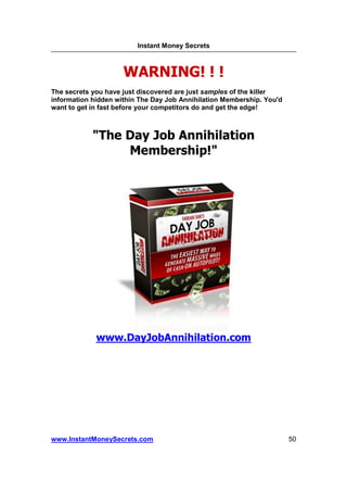 Instant Money Secrets



                     WARNING! ! !
The secrets you have just discovered are just samples of the killer
information hidden within The Day Job Annihilation Membership. You'd
want to get in fast before your competitors do and get the edge!



            "The Day Job Annihilation
                 Membership!"




             www.DayJobAnnihilation.com




www.InstantMoneySecrets.com                                            50
 