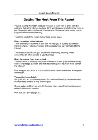 Instant Money Secrets


            Getting The Most From This Report

You are reading this report because you want to learn how to profit from the
goldmine that is the Internet. And you don’t want to spend a lot of money trying to
get things right. With that in mind, I have made this the complete starter course
for your online business learning.

To get the most of this report, follow these simple steps:

Keep connected to the Internet.
There are many useful links in here that will help you in building a profitable
Internet empire. To take advantage of these resources, stay connected to the
Internet.

These resources will save you lots of time and money, allowing you to
concentrate on other aspects of your business!

Read the course from front to back.
You don’t want to miss any important information in your quest to make money
online. Knowledge is power, and that statement applies nowhere more so than
the Internet!

One thing you should do is to print out the entire report and devour all the great
information.

Take action immediately!
Set goals and act on achieving them! Success is achieved by those who acted
on their ideas and had a very focused goal.

Create a plan and then act on it. By having a plan, you will find managing your
online business much easier.

With that, let’s dive straight in




www.InstantMoneySecrets.com                                                          6
 