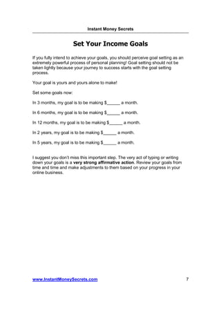Instant Money Secrets


                      Set Your Income Goals

If you fully intend to achieve your goals, you should perceive goal setting as an
extremely powerful process of personal planning! Goal setting should not be
taken lightly because your journey to success starts with the goal setting
process.

Your goal is yours and yours alone to make!

Set some goals now:

In 3 months, my goal is to be making $         a month.

In 6 months, my goal is to be making $         a month.

In 12 months, my goal is to be making $         a month.

In 2 years, my goal is to be making $         a month.

In 5 years, my goal is to be making $         a month.


I suggest you don’t miss this important step. The very act of typing or writing
down your goals is a very strong affirmative action. Review your goals from
time and time and make adjustments to them based on your progress in your
online business.




www.InstantMoneySecrets.com                                                         7
 