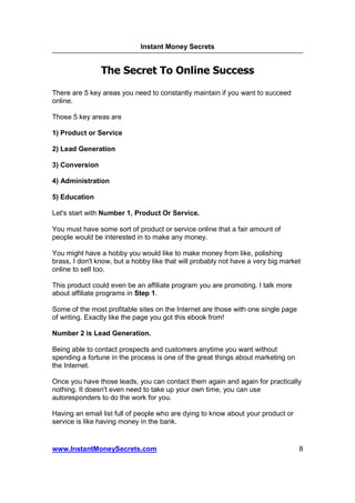 Instant Money Secrets


                The Secret To Online Success

There are 5 key areas you need to constantly maintain if you want to succeed
online.

Those 5 key areas are

1) Product or Service

2) Lead Generation

3) Conversion

4) Administration

5) Education

Let's start with Number 1, Product Or Service.

You must have some sort of product or service online that a fair amount of
people would be interested in to make any money.

You might have a hobby you would like to make money from like, polishing
brass, I don't know, but a hobby like that will probably not have a very big market
online to sell too.

This product could even be an affiliate program you are promoting. I talk more
about affiliate programs in Step 1.

Some of the most profitable sites on the Internet are those with one single page
of writing. Exactly like the page you got this ebook from!

Number 2 is Lead Generation.

Being able to contact prospects and customers anytime you want without
spending a fortune in the process is one of the great things about marketing on
the Internet.

Once you have those leads, you can contact them again and again for practically
nothing. It doesn't even need to take up your own time, you can use
autoresponders to do the work for you.

Having an email list full of people who are dying to know about your product or
service is like having money in the bank.


www.InstantMoneySecrets.com                                                        8
 
