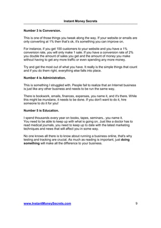 Instant Money Secrets


Number 3 is Conversion.

This is one of those things you tweak along the way. If your website or emails are
only converting at 1% then that’s ok, it's something you can improve on.

For instance, if you get 100 customers to your website and you have a 1%
conversion rate, you will only make 1 sale. If you have a conversion rate of 2%
you double the amount of sales you get and the amount of money you make
without having to get any more traffic or even spending any more money.

Try and get the most out of what you have. It really is the simple things that count
and if you do them right, everything else falls into place.

Number 4 is Administration.

This is something I struggled with. People fail to realize that an Internet business
is just like any other business and needs to be run the same way.

There is bookwork, emails, finances, expenses, you name it, and it's there. While
this might be mundane, it needs to be done. If you don't want to do it, hire
someone to do it for you!

Number 5 is Education.

I spend thousands every year on books, tapes, seminars.. you name it.
You need to be able to keep up with what is going on. Just like a doctor has to
read medical journals, you need to keep up to date with the latest marketing
techniques and news that will affect you in some way.

No one knows all there is to know about running a business online, that's why
testing and tracking are crucial. As much as reading is important, just doing
something will make all the difference to your business.




www.InstantMoneySecrets.com                                                        9
 