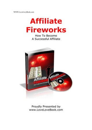 WWW.LoveLoveBook.com




             Affiliate
            Fireworks
                   How To Become
                 A Successful Affiliate




                Proudly Presented by
               www.LoveLoveBook.com
 