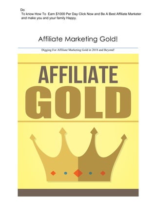 Affiliate Marketing Gold!
Digging For Affiliate Marketing Gold in 2018 and Beyond!
Do
To know How To Earn $1000 Per Day Click Now and Be A Best Affiliate Marketer
and make you and your family Happy.
 
