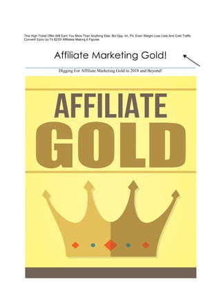 Affiliate Marketing Gold!
Digging For Affiliate Marketing Gold in 2018 and Beyond!
This High Ticket Offer Will Earn You More Than Anything Else. Biz Opp, Im, Pd, Even Weight Loss Lists And Cold Traffic
Convert! Epcs Up To $230! Affiliates Making 6 Figures
 