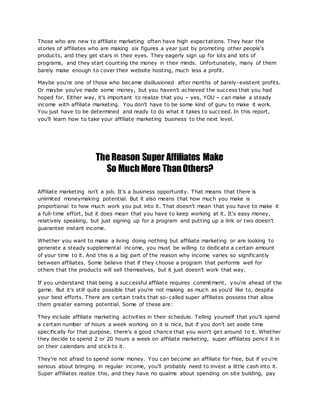 Those who are new to affiliate marketing often have high expectations. They hear the
stories of affiliates who are making six figures a year just by promoting other people's
products, and they get stars in their eyes. They eagerly sign up for lots and lots of
programs, and they start counting the money in their minds. Unfortunately, many of them
barely make enough to cover their website hosting, much less a profit.
Maybe you're one of those who became disillusioned after months of barely-existent profits.
Or maybe you've made some money, but you haven't achieved the success that you had
hoped for. Either way, it's important to realize that you – yes, YOU – can make a steady
income with affiliate marketing. You don't have to be some kind of guru to make it work.
You just have to be determined and ready to do what it takes to succeed. In this report,
you'll learn how to take your affiliate marketing business to the next level.
The Reason Super Affiliates Make
So MuchMore ThanOthers?
Affiliate marketing isn't a job. It's a business opportunity. That means that there is
unlimited moneymaking potential. But it also means that how much you make is
proportional to how much work you put into it. That doesn't mean that you have to make it
a full-time effort, but it does mean that you have to keep working at it. It's easy money,
relatively speaking, but just signing up for a program and putting up a link or two doesn't
guarantee instant income.
Whether you want to make a living doing nothing but affiliate marketing or are looking to
generate a steady supplemental income, you must be willing to dedicate a certain amount
of your time to it. And this is a big part of the reason why income varies so significantly
between affiliates. Some believe that if they choose a program that performs well for
others that the products will sell themselves, but it just doesn't work that way.
If you understand that being a successful affiliate requires commitment, you're ahead of the
game. But it's still quite possible that you're not making as much as you'd like to, despite
your best efforts. There are certain traits that so-called super affiliates possess that allow
them greater earning potential. Some of these are:
They include affiliate marketing activities in their schedule. Telling yourself that you'll spend
a certain number of hours a week working on it is nice, but if you don't set aside time
specifically for that purpose, there's a good chance that you won't get around to it. Whether
they decide to spend 2 or 20 hours a week on affiliate marketing, super affiliates pencil it in
on their calendars and stick to it.
They're not afraid to spend some money. You can become an affiliate for free, but if you're
serious about bringing in regular income, you'll probably need to invest a little cash into it.
Super affiliates realize this, and they have no qualms about spending on site building, pay
 