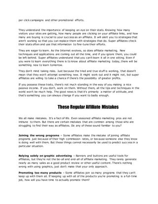 per click campaigns and other promotional efforts.
They understand the importance of keeping an eye on their stats. Knowing how many
visitors your sites are getting, how many people are clicking on your affiliate links, and how
many are buying is crucial to your success as an affiliate. It will alert you t o strategies that
aren't working so that you can replace them with strategies that do. Super affiliates check
their stats often and use that information to fine-tune their efforts.
They are eager to learn. As the Internet evolves, so does affiliate marketing. New
techniques and applications are coming out all the time, and if you ignore them, you could
be left behind. Super affiliates understand that you can't learn it all in one sitting. Even if
you were to learn everything there is to know about affiliate marketing today, there will be
something new to learn tomorrow.
They don't mind taking risks. Just because the tried and true stuff is working, that doesn't
mean that they won't attempt something new. It might work out and it might not, but super
affiliates are willing to take a chance if there's the possibility of greater profits.
If you possess these traits, there's not much standing in the way of you making a nice
passive income. If you don't, work on them. Without them, all the tips and techniques in the
world won't be much help. The good news is that it's primarily a matter of attitude, and
that's something you can always change if you want to badly enough.
These Regular Affiliate Mistakes
We all make mistakes. It's a fact of life. Even seasoned affiliate marketing pros are not
immune to them. But there are certain mistakes that are common among those who are
struggling to find their way as affiliates. Do any of these sound familiar to you?
Joining the wrong programs – Some affiliates make the mistake of joining affiliate
programs just because of their high commission rates, or because someone else they know
is doing well with them. But these things cannot necessarily be used to predict succ ess in a
particular situation.
Relying solely on graphic advertising – Banners and buttons are useful tools for
affiliates, but they're not the be-all and end-all of affiliate marketing. They rarely generate
nearly as many sales as a good product review or other useful content. There's nothing
wrong with using graphics, just don't make that your only approach.
Promoting too many products – Some affiliates join so many programs that they can't
keep up with them all. If keeping up with all of the products you're promoting is a full-time
job, how will you have time to actually promote them?
 